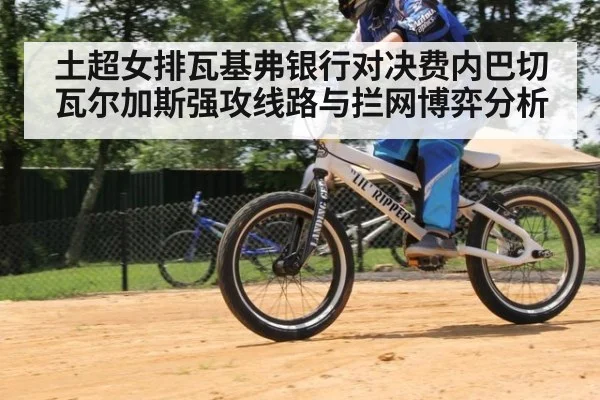 土超女排瓦基弗银行对决费内巴切 瓦尔加斯强攻线路与拦网博弈分析